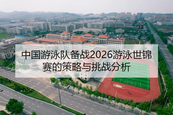中国游泳队备战2026游泳世锦赛的策略与挑战分析